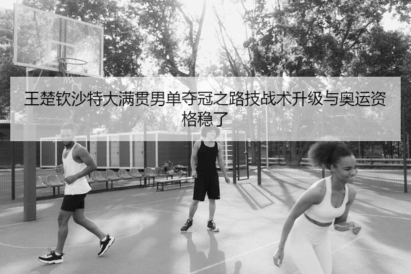 王楚钦沙特大满贯男单夺冠之路技战术升级与奥运资格稳了
