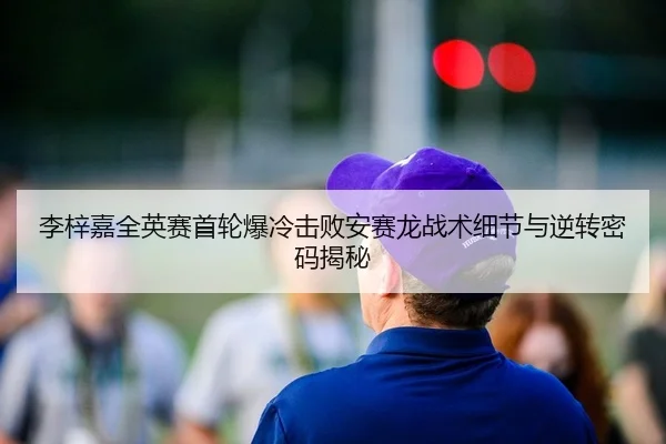 李梓嘉全英赛首轮爆冷击败安赛龙战术细节与逆转密码揭秘
